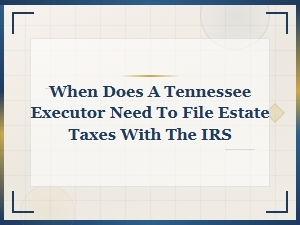 Tennessee Executor Estate Tax Filing Deadlines with the Irs